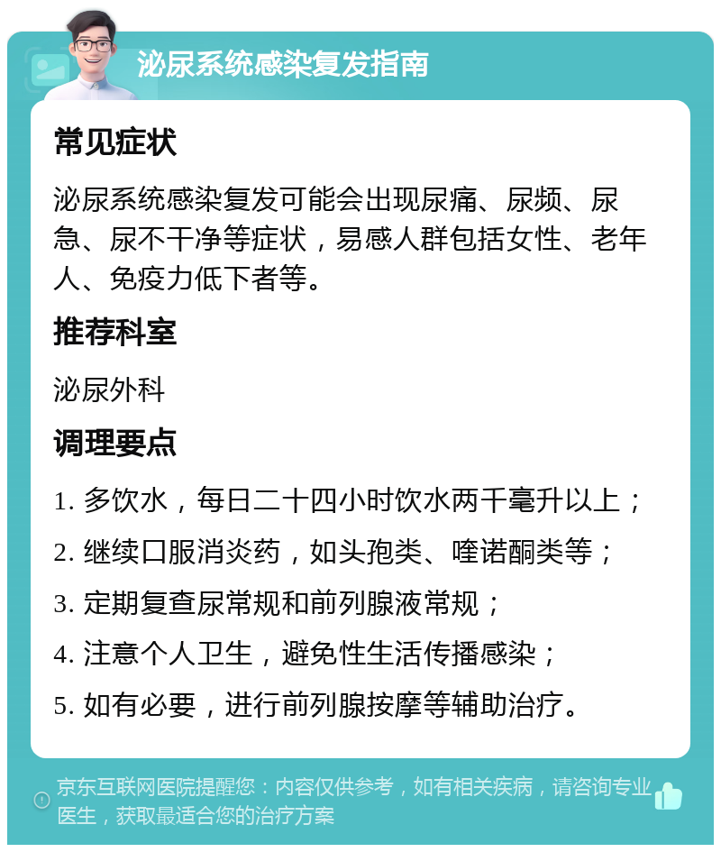 泌尿系统感染复发指南 常见症状 泌尿系统感染复发可能会出现尿痛、尿频、尿急、尿不干净等症状，易感人群包括女性、老年人、免疫力低下者等。 推荐科室 泌尿外科 调理要点 1. 多饮水，每日二十四小时饮水两千毫升以上； 2. 继续口服消炎药，如头孢类、喹诺酮类等； 3. 定期复查尿常规和前列腺液常规； 4. 注意个人卫生，避免性生活传播感染； 5. 如有必要，进行前列腺按摩等辅助治疗。