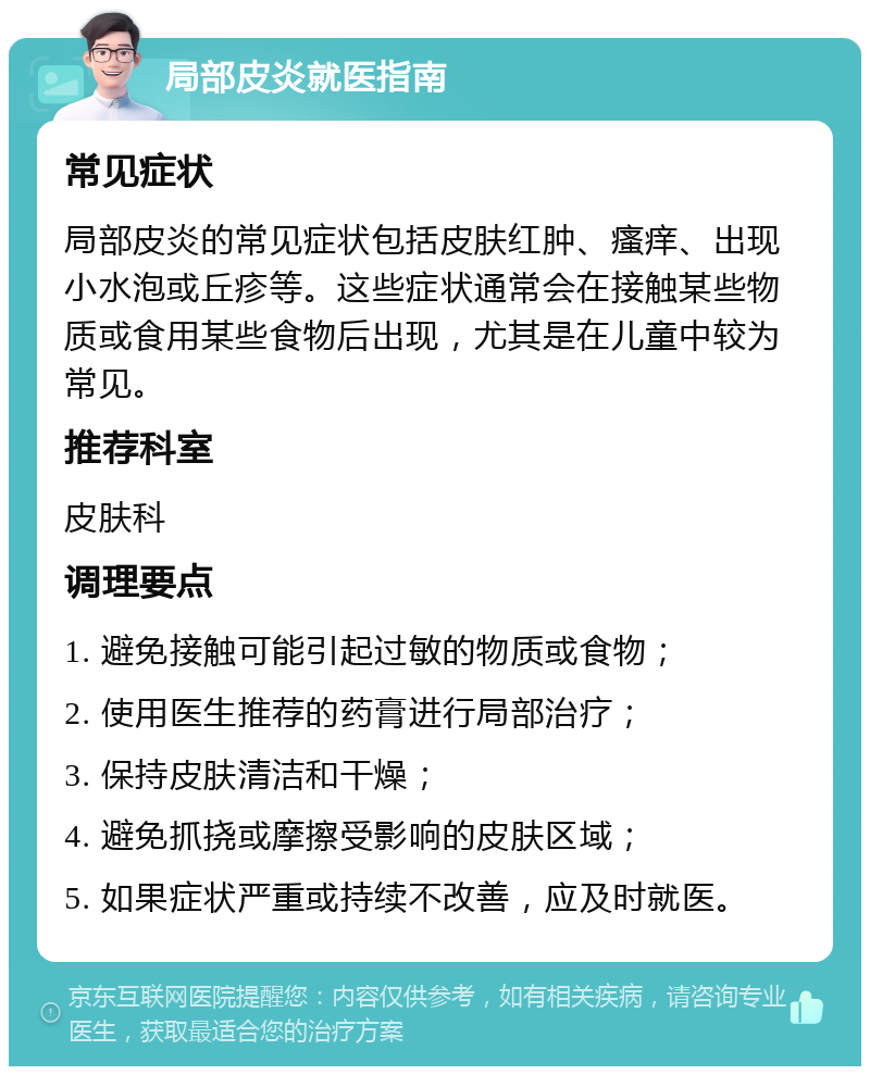 局部皮炎就医指南 常见症状 局部皮炎的常见症状包括皮肤红肿、瘙痒、出现小水泡或丘疹等。这些症状通常会在接触某些物质或食用某些食物后出现，尤其是在儿童中较为常见。 推荐科室 皮肤科 调理要点 1. 避免接触可能引起过敏的物质或食物； 2. 使用医生推荐的药膏进行局部治疗； 3. 保持皮肤清洁和干燥； 4. 避免抓挠或摩擦受影响的皮肤区域； 5. 如果症状严重或持续不改善，应及时就医。