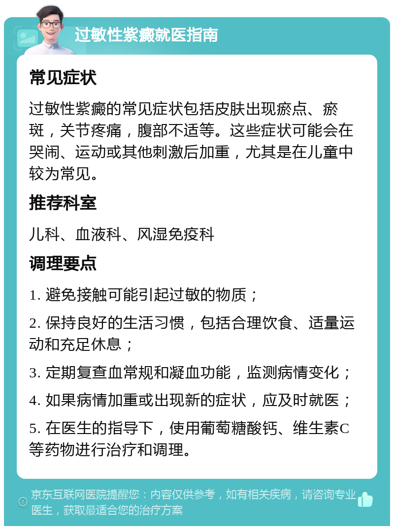 过敏性紫癜就医指南 常见症状 过敏性紫癜的常见症状包括皮肤出现瘀点、瘀斑，关节疼痛，腹部不适等。这些症状可能会在哭闹、运动或其他刺激后加重，尤其是在儿童中较为常见。 推荐科室 儿科、血液科、风湿免疫科 调理要点 1. 避免接触可能引起过敏的物质； 2. 保持良好的生活习惯，包括合理饮食、适量运动和充足休息； 3. 定期复查血常规和凝血功能，监测病情变化； 4. 如果病情加重或出现新的症状，应及时就医； 5. 在医生的指导下，使用葡萄糖酸钙、维生素C等药物进行治疗和调理。