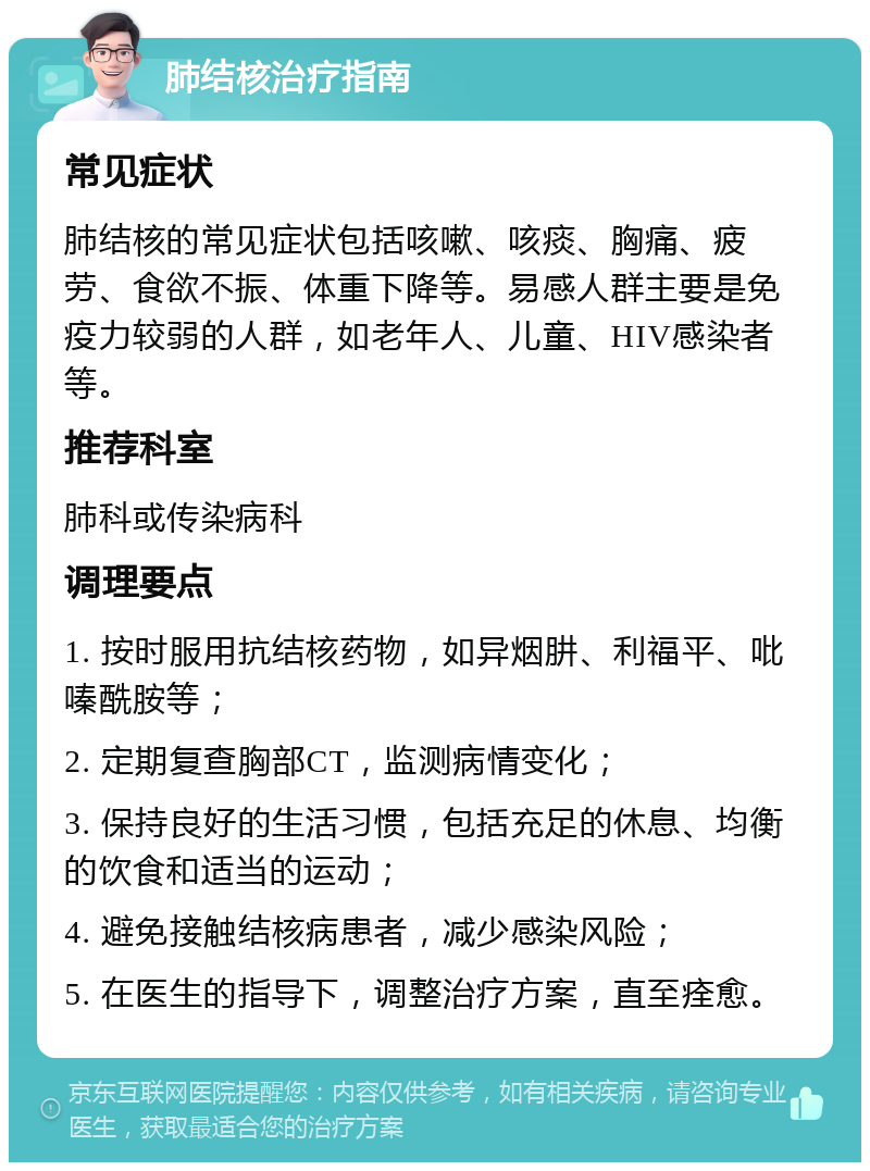 肺结核治疗指南 常见症状 肺结核的常见症状包括咳嗽、咳痰、胸痛、疲劳、食欲不振、体重下降等。易感人群主要是免疫力较弱的人群，如老年人、儿童、HIV感染者等。 推荐科室 肺科或传染病科 调理要点 1. 按时服用抗结核药物，如异烟肼、利福平、吡嗪酰胺等； 2. 定期复查胸部CT，监测病情变化； 3. 保持良好的生活习惯，包括充足的休息、均衡的饮食和适当的运动； 4. 避免接触结核病患者，减少感染风险； 5. 在医生的指导下，调整治疗方案，直至痊愈。