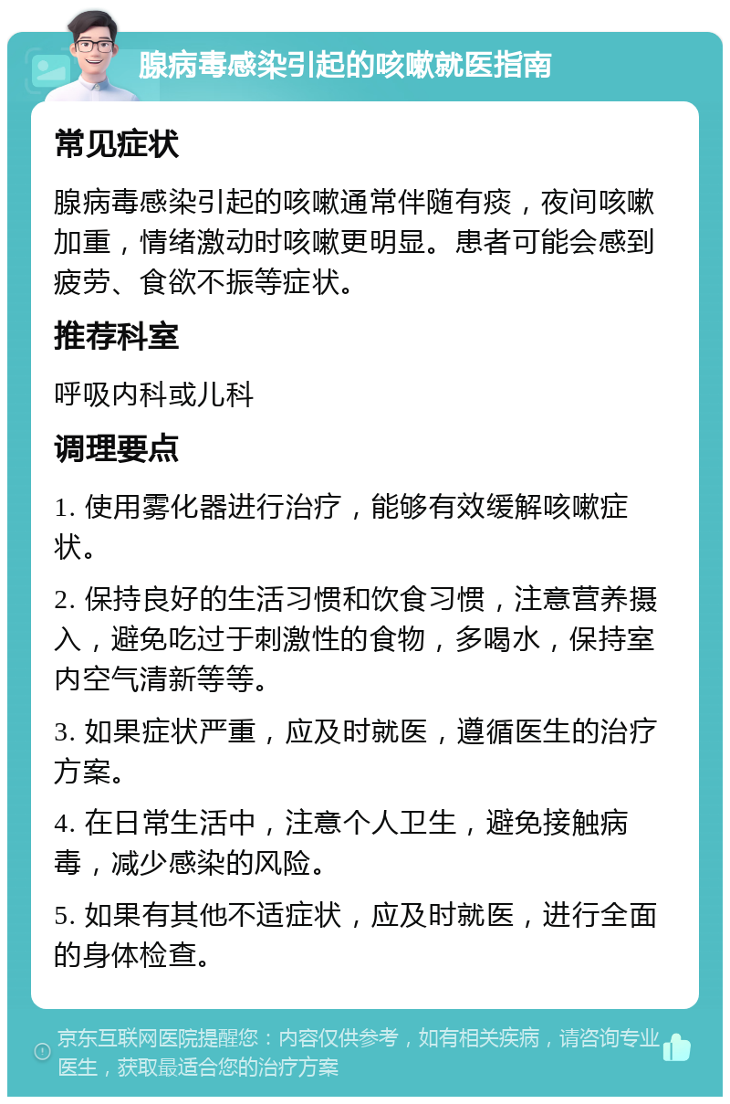 腺病毒感染引起的咳嗽就医指南 常见症状 腺病毒感染引起的咳嗽通常伴随有痰，夜间咳嗽加重，情绪激动时咳嗽更明显。患者可能会感到疲劳、食欲不振等症状。 推荐科室 呼吸内科或儿科 调理要点 1. 使用雾化器进行治疗，能够有效缓解咳嗽症状。 2. 保持良好的生活习惯和饮食习惯，注意营养摄入，避免吃过于刺激性的食物，多喝水，保持室内空气清新等等。 3. 如果症状严重，应及时就医，遵循医生的治疗方案。 4. 在日常生活中，注意个人卫生，避免接触病毒，减少感染的风险。 5. 如果有其他不适症状，应及时就医，进行全面的身体检查。