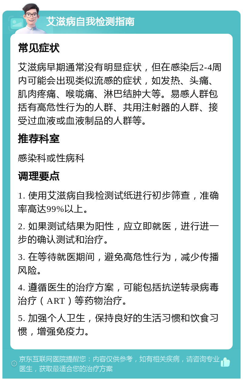 艾滋病自我检测指南 常见症状 艾滋病早期通常没有明显症状，但在感染后2-4周内可能会出现类似流感的症状，如发热、头痛、肌肉疼痛、喉咙痛、淋巴结肿大等。易感人群包括有高危性行为的人群、共用注射器的人群、接受过血液或血液制品的人群等。 推荐科室 感染科或性病科 调理要点 1. 使用艾滋病自我检测试纸进行初步筛查，准确率高达99%以上。 2. 如果测试结果为阳性，应立即就医，进行进一步的确认测试和治疗。 3. 在等待就医期间，避免高危性行为，减少传播风险。 4. 遵循医生的治疗方案，可能包括抗逆转录病毒治疗（ART）等药物治疗。 5. 加强个人卫生，保持良好的生活习惯和饮食习惯，增强免疫力。