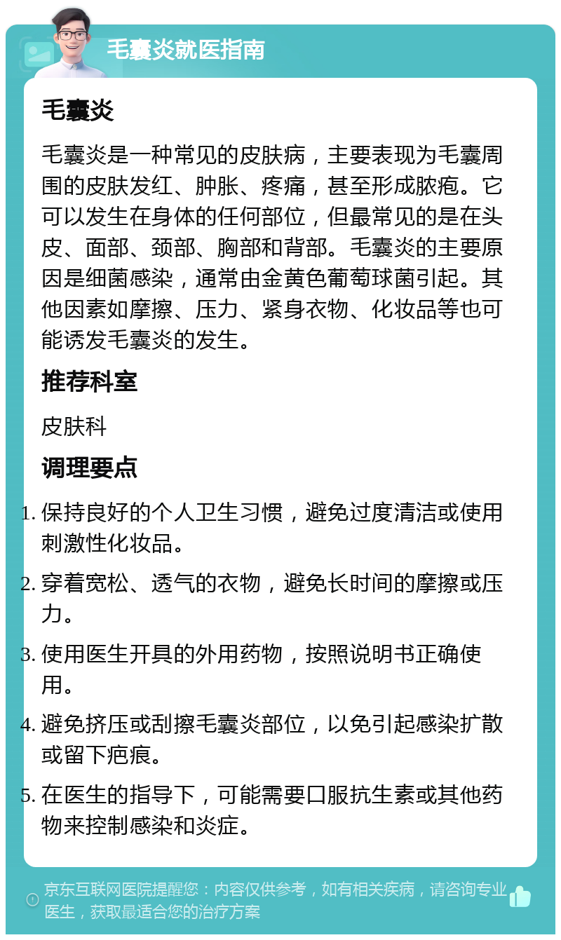 毛囊炎就医指南 毛囊炎 毛囊炎是一种常见的皮肤病，主要表现为毛囊周围的皮肤发红、肿胀、疼痛，甚至形成脓疱。它可以发生在身体的任何部位，但最常见的是在头皮、面部、颈部、胸部和背部。毛囊炎的主要原因是细菌感染，通常由金黄色葡萄球菌引起。其他因素如摩擦、压力、紧身衣物、化妆品等也可能诱发毛囊炎的发生。 推荐科室 皮肤科 调理要点 保持良好的个人卫生习惯，避免过度清洁或使用刺激性化妆品。 穿着宽松、透气的衣物，避免长时间的摩擦或压力。 使用医生开具的外用药物，按照说明书正确使用。 避免挤压或刮擦毛囊炎部位，以免引起感染扩散或留下疤痕。 在医生的指导下，可能需要口服抗生素或其他药物来控制感染和炎症。