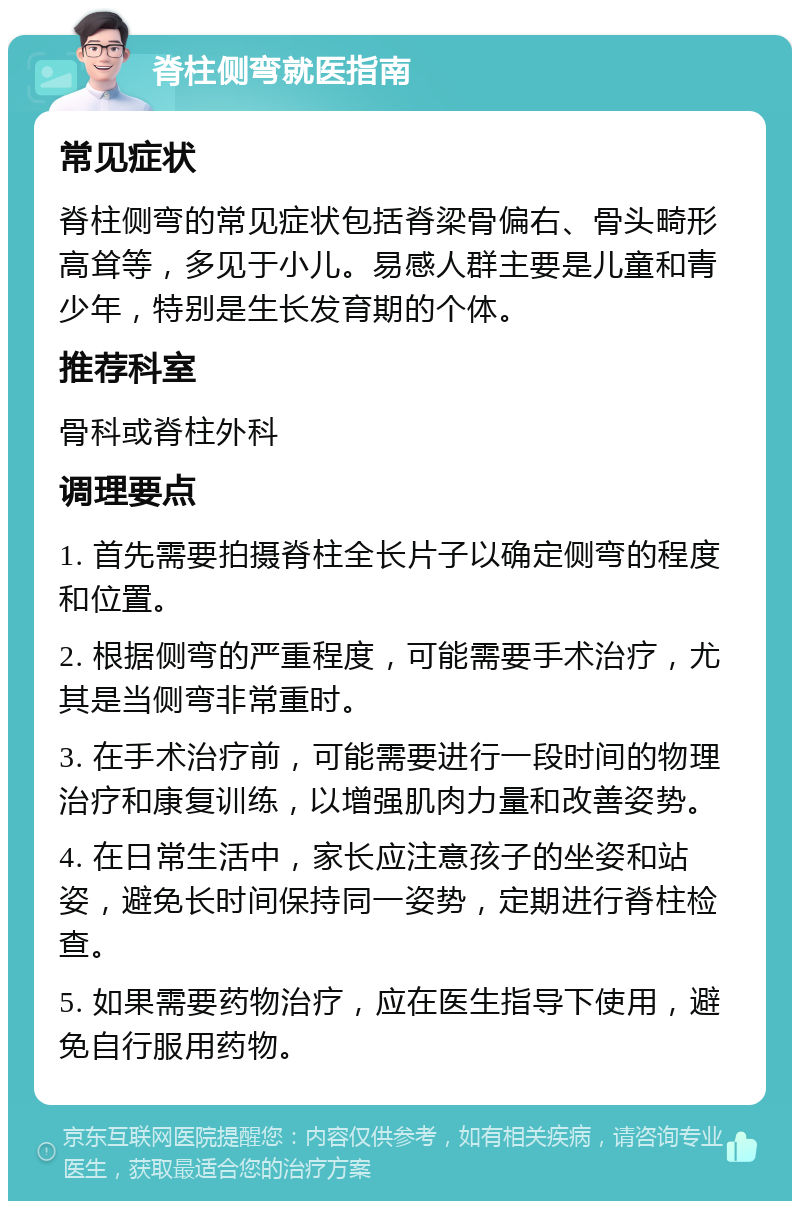 脊柱侧弯就医指南 常见症状 脊柱侧弯的常见症状包括脊梁骨偏右、骨头畸形高耸等，多见于小儿。易感人群主要是儿童和青少年，特别是生长发育期的个体。 推荐科室 骨科或脊柱外科 调理要点 1. 首先需要拍摄脊柱全长片子以确定侧弯的程度和位置。 2. 根据侧弯的严重程度，可能需要手术治疗，尤其是当侧弯非常重时。 3. 在手术治疗前，可能需要进行一段时间的物理治疗和康复训练，以增强肌肉力量和改善姿势。 4. 在日常生活中，家长应注意孩子的坐姿和站姿，避免长时间保持同一姿势，定期进行脊柱检查。 5. 如果需要药物治疗，应在医生指导下使用，避免自行服用药物。