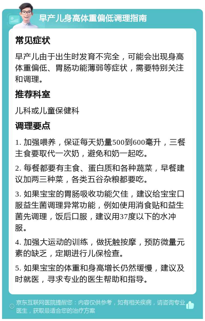 早产儿身高体重偏低调理指南 常见症状 早产儿由于出生时发育不完全，可能会出现身高体重偏低、胃肠功能薄弱等症状，需要特别关注和调理。 推荐科室 儿科或儿童保健科 调理要点 1. 加强喂养，保证每天奶量500到600毫升，三餐主食要取代一次奶，避免和奶一起吃。 2. 每餐都要有主食、蛋白质和各种蔬菜，早餐建议加两三种菜，各类五谷杂粮都要吃。 3. 如果宝宝的胃肠吸收功能欠佳，建议给宝宝口服益生菌调理异常功能，例如使用消食贴和益生菌先调理，饭后口服，建议用37度以下的水冲服。 4. 加强大运动的训练，做抚触按摩，预防微量元素的缺乏，定期进行儿保检查。 5. 如果宝宝的体重和身高增长仍然缓慢，建议及时就医，寻求专业的医生帮助和指导。