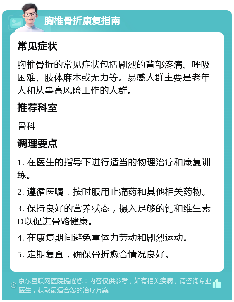 胸椎骨折康复指南 常见症状 胸椎骨折的常见症状包括剧烈的背部疼痛、呼吸困难、肢体麻木或无力等。易感人群主要是老年人和从事高风险工作的人群。 推荐科室 骨科 调理要点 1. 在医生的指导下进行适当的物理治疗和康复训练。 2. 遵循医嘱，按时服用止痛药和其他相关药物。 3. 保持良好的营养状态，摄入足够的钙和维生素D以促进骨骼健康。 4. 在康复期间避免重体力劳动和剧烈运动。 5. 定期复查，确保骨折愈合情况良好。