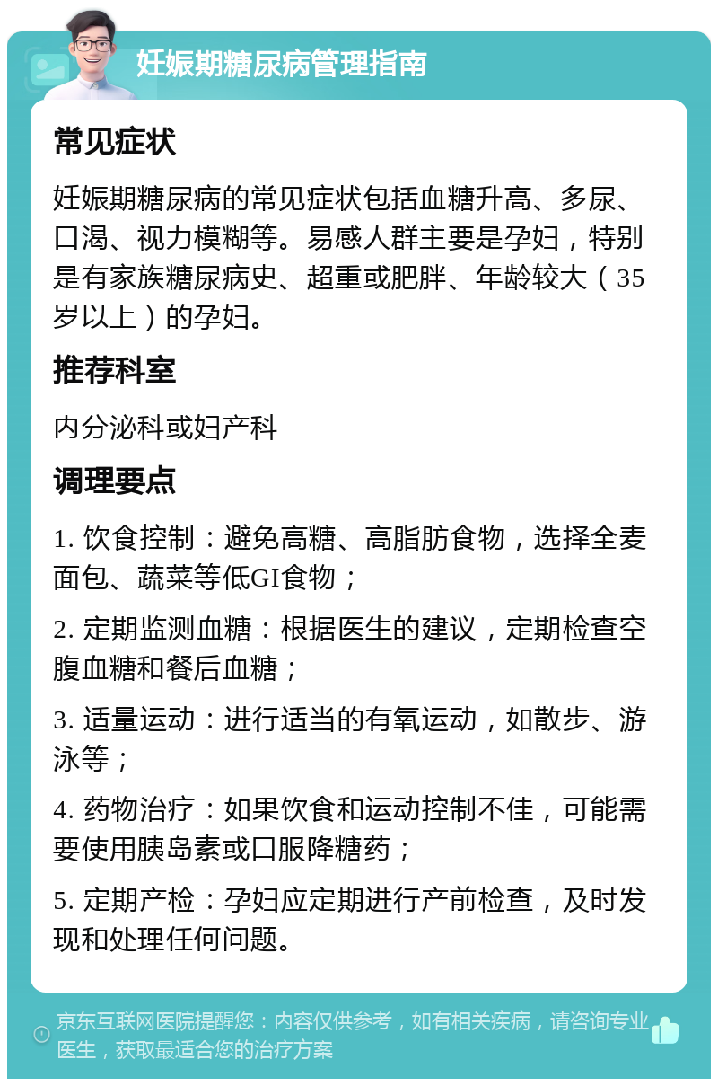 妊娠期糖尿病管理指南 常见症状 妊娠期糖尿病的常见症状包括血糖升高、多尿、口渴、视力模糊等。易感人群主要是孕妇，特别是有家族糖尿病史、超重或肥胖、年龄较大（35岁以上）的孕妇。 推荐科室 内分泌科或妇产科 调理要点 1. 饮食控制：避免高糖、高脂肪食物，选择全麦面包、蔬菜等低GI食物； 2. 定期监测血糖：根据医生的建议，定期检查空腹血糖和餐后血糖； 3. 适量运动：进行适当的有氧运动，如散步、游泳等； 4. 药物治疗：如果饮食和运动控制不佳，可能需要使用胰岛素或口服降糖药； 5. 定期产检：孕妇应定期进行产前检查，及时发现和处理任何问题。