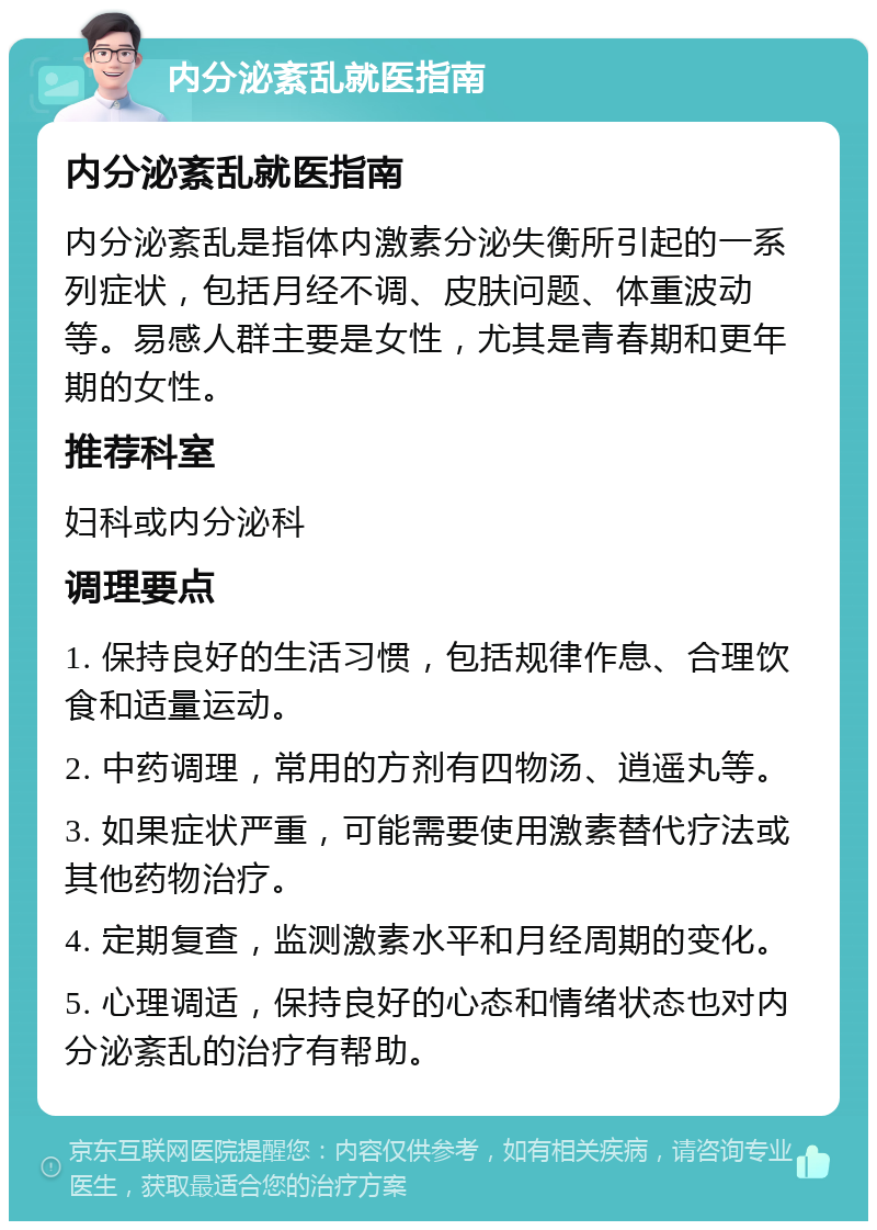 内分泌紊乱就医指南 内分泌紊乱就医指南 内分泌紊乱是指体内激素分泌失衡所引起的一系列症状，包括月经不调、皮肤问题、体重波动等。易感人群主要是女性，尤其是青春期和更年期的女性。 推荐科室 妇科或内分泌科 调理要点 1. 保持良好的生活习惯，包括规律作息、合理饮食和适量运动。 2. 中药调理，常用的方剂有四物汤、逍遥丸等。 3. 如果症状严重，可能需要使用激素替代疗法或其他药物治疗。 4. 定期复查，监测激素水平和月经周期的变化。 5. 心理调适，保持良好的心态和情绪状态也对内分泌紊乱的治疗有帮助。