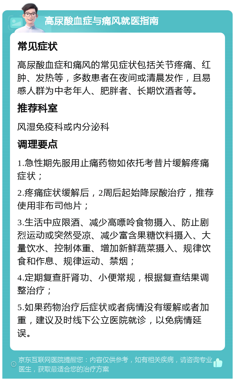 高尿酸血症与痛风就医指南 常见症状 高尿酸血症和痛风的常见症状包括关节疼痛、红肿、发热等，多数患者在夜间或清晨发作，且易感人群为中老年人、肥胖者、长期饮酒者等。 推荐科室 风湿免疫科或内分泌科 调理要点 1.急性期先服用止痛药物如依托考昔片缓解疼痛症状； 2.疼痛症状缓解后，2周后起始降尿酸治疗，推荐使用非布司他片； 3.生活中应限酒、减少高嘌呤食物摄入、防止剧烈运动或突然受凉、减少富含果糖饮料摄入、大量饮水、控制体重、增加新鲜蔬菜摄入、规律饮食和作息、规律运动、禁烟； 4.定期复查肝肾功、小便常规，根据复查结果调整治疗； 5.如果药物治疗后症状或者病情没有缓解或者加重，建议及时线下公立医院就诊，以免病情延误。