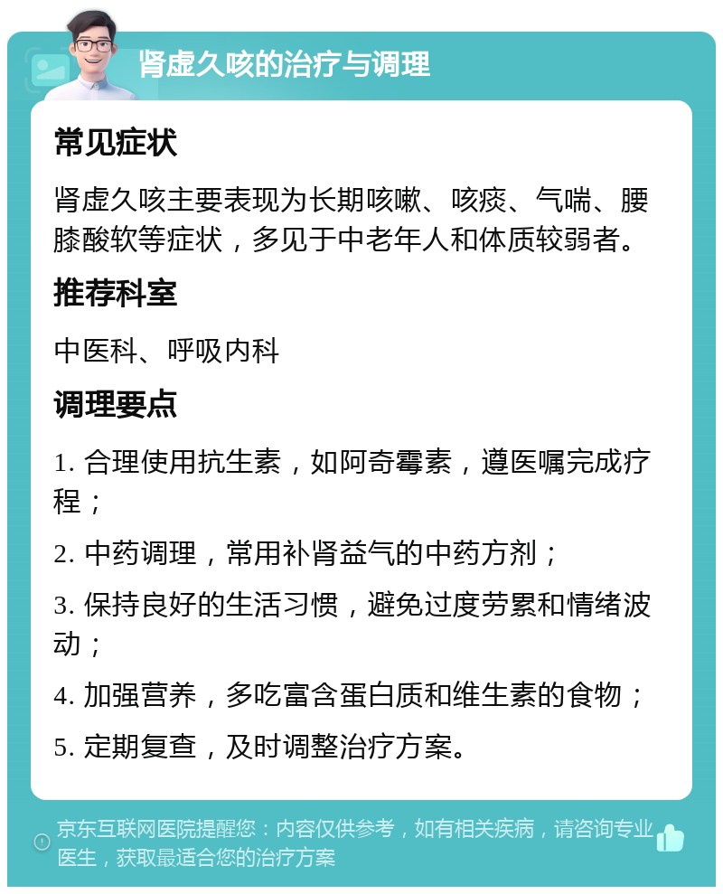 肾虚久咳的治疗与调理 常见症状 肾虚久咳主要表现为长期咳嗽、咳痰、气喘、腰膝酸软等症状，多见于中老年人和体质较弱者。 推荐科室 中医科、呼吸内科 调理要点 1. 合理使用抗生素，如阿奇霉素，遵医嘱完成疗程； 2. 中药调理，常用补肾益气的中药方剂； 3. 保持良好的生活习惯，避免过度劳累和情绪波动； 4. 加强营养，多吃富含蛋白质和维生素的食物； 5. 定期复查，及时调整治疗方案。