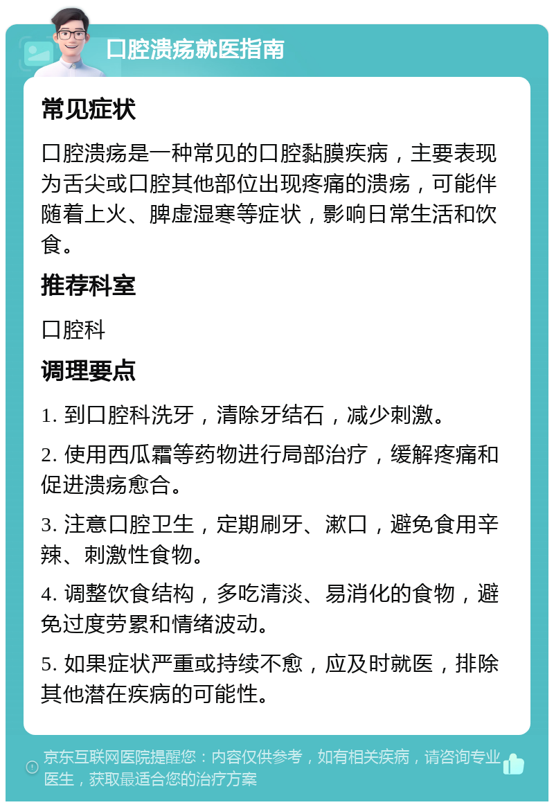 口腔溃疡就医指南 常见症状 口腔溃疡是一种常见的口腔黏膜疾病，主要表现为舌尖或口腔其他部位出现疼痛的溃疡，可能伴随着上火、脾虚湿寒等症状，影响日常生活和饮食。 推荐科室 口腔科 调理要点 1. 到口腔科洗牙，清除牙结石，减少刺激。 2. 使用西瓜霜等药物进行局部治疗，缓解疼痛和促进溃疡愈合。 3. 注意口腔卫生，定期刷牙、漱口，避免食用辛辣、刺激性食物。 4. 调整饮食结构，多吃清淡、易消化的食物，避免过度劳累和情绪波动。 5. 如果症状严重或持续不愈，应及时就医，排除其他潜在疾病的可能性。