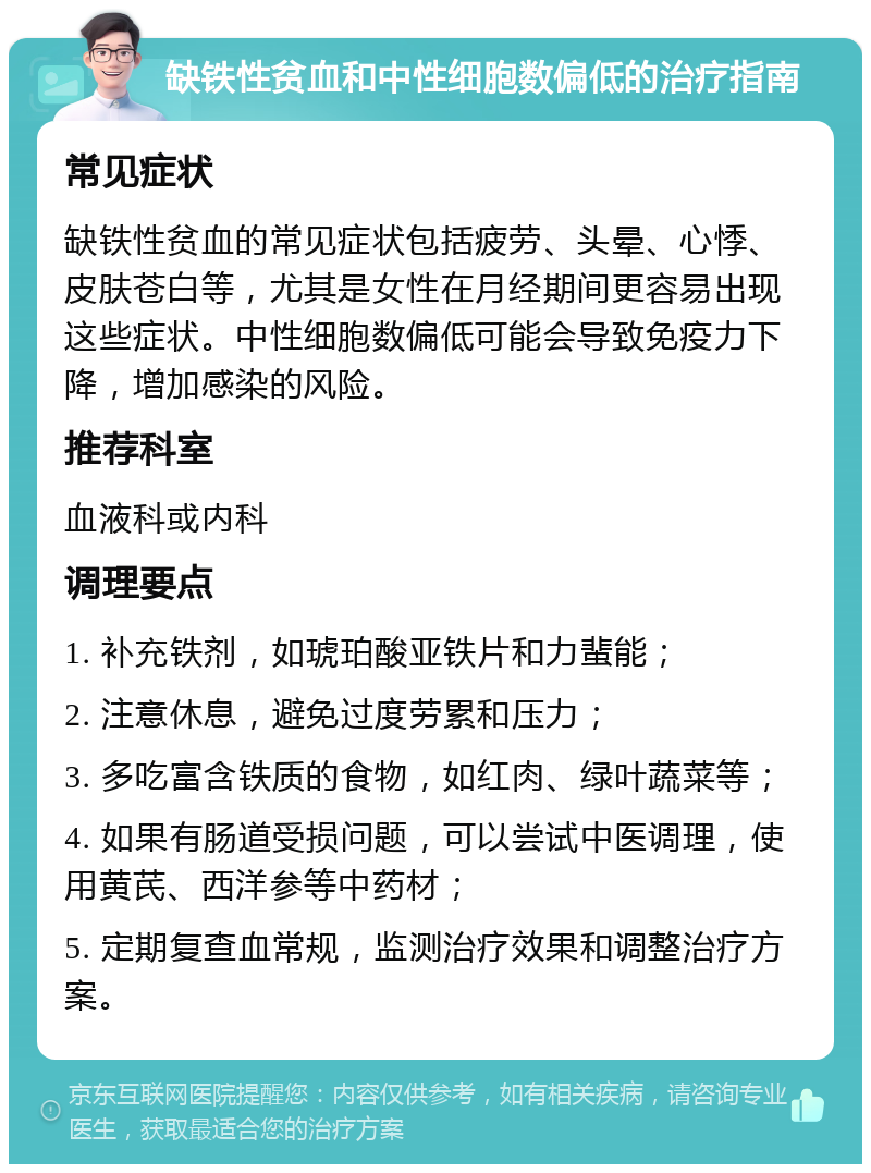 缺铁性贫血和中性细胞数偏低的治疗指南 常见症状 缺铁性贫血的常见症状包括疲劳、头晕、心悸、皮肤苍白等，尤其是女性在月经期间更容易出现这些症状。中性细胞数偏低可能会导致免疫力下降，增加感染的风险。 推荐科室 血液科或内科 调理要点 1. 补充铁剂，如琥珀酸亚铁片和力蜚能； 2. 注意休息，避免过度劳累和压力； 3. 多吃富含铁质的食物，如红肉、绿叶蔬菜等； 4. 如果有肠道受损问题，可以尝试中医调理，使用黄芪、西洋参等中药材； 5. 定期复查血常规，监测治疗效果和调整治疗方案。