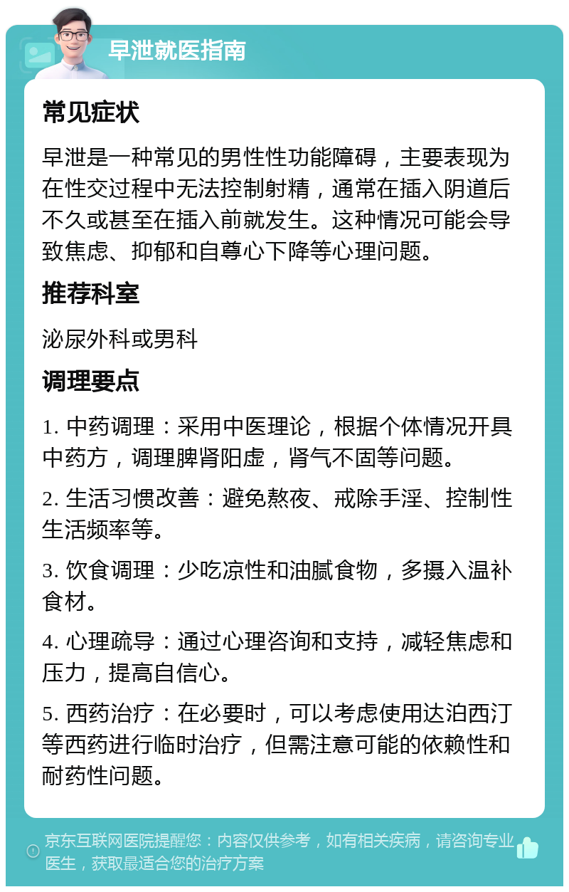 早泄就医指南 常见症状 早泄是一种常见的男性性功能障碍，主要表现为在性交过程中无法控制射精，通常在插入阴道后不久或甚至在插入前就发生。这种情况可能会导致焦虑、抑郁和自尊心下降等心理问题。 推荐科室 泌尿外科或男科 调理要点 1. 中药调理：采用中医理论，根据个体情况开具中药方，调理脾肾阳虚，肾气不固等问题。 2. 生活习惯改善：避免熬夜、戒除手淫、控制性生活频率等。 3. 饮食调理：少吃凉性和油腻食物，多摄入温补食材。 4. 心理疏导：通过心理咨询和支持，减轻焦虑和压力，提高自信心。 5. 西药治疗：在必要时，可以考虑使用达泊西汀等西药进行临时治疗，但需注意可能的依赖性和耐药性问题。