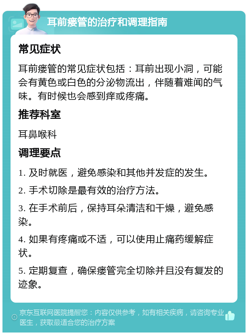 耳前瘘管的治疗和调理指南 常见症状 耳前瘘管的常见症状包括：耳前出现小洞，可能会有黄色或白色的分泌物流出，伴随着难闻的气味。有时候也会感到痒或疼痛。 推荐科室 耳鼻喉科 调理要点 1. 及时就医，避免感染和其他并发症的发生。 2. 手术切除是最有效的治疗方法。 3. 在手术前后，保持耳朵清洁和干燥，避免感染。 4. 如果有疼痛或不适，可以使用止痛药缓解症状。 5. 定期复查，确保瘘管完全切除并且没有复发的迹象。