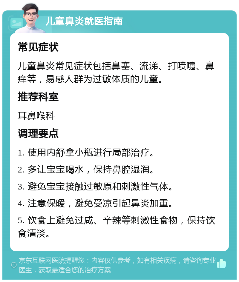 儿童鼻炎就医指南 常见症状 儿童鼻炎常见症状包括鼻塞、流涕、打喷嚏、鼻痒等，易感人群为过敏体质的儿童。 推荐科室 耳鼻喉科 调理要点 1. 使用内舒拿小瓶进行局部治疗。 2. 多让宝宝喝水，保持鼻腔湿润。 3. 避免宝宝接触过敏原和刺激性气体。 4. 注意保暖，避免受凉引起鼻炎加重。 5. 饮食上避免过咸、辛辣等刺激性食物，保持饮食清淡。