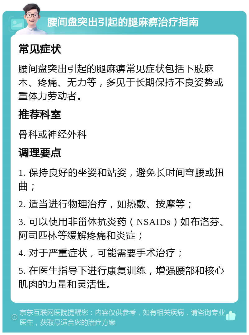 腰间盘突出引起的腿麻痹治疗指南 常见症状 腰间盘突出引起的腿麻痹常见症状包括下肢麻木、疼痛、无力等，多见于长期保持不良姿势或重体力劳动者。 推荐科室 骨科或神经外科 调理要点 1. 保持良好的坐姿和站姿，避免长时间弯腰或扭曲； 2. 适当进行物理治疗，如热敷、按摩等； 3. 可以使用非甾体抗炎药（NSAIDs）如布洛芬、阿司匹林等缓解疼痛和炎症； 4. 对于严重症状，可能需要手术治疗； 5. 在医生指导下进行康复训练，增强腰部和核心肌肉的力量和灵活性。