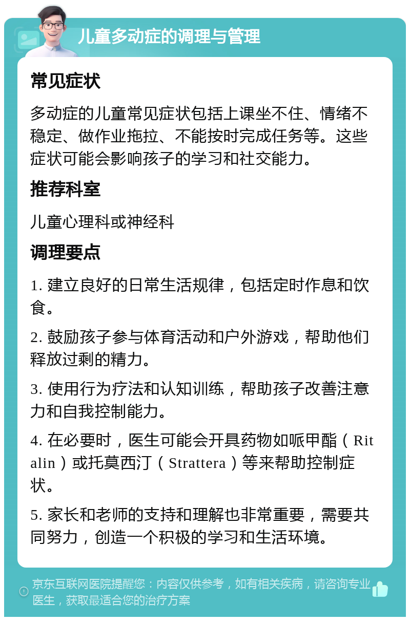 儿童多动症的调理与管理 常见症状 多动症的儿童常见症状包括上课坐不住、情绪不稳定、做作业拖拉、不能按时完成任务等。这些症状可能会影响孩子的学习和社交能力。 推荐科室 儿童心理科或神经科 调理要点 1. 建立良好的日常生活规律，包括定时作息和饮食。 2. 鼓励孩子参与体育活动和户外游戏，帮助他们释放过剩的精力。 3. 使用行为疗法和认知训练，帮助孩子改善注意力和自我控制能力。 4. 在必要时，医生可能会开具药物如哌甲酯（Ritalin）或托莫西汀（Strattera）等来帮助控制症状。 5. 家长和老师的支持和理解也非常重要，需要共同努力，创造一个积极的学习和生活环境。