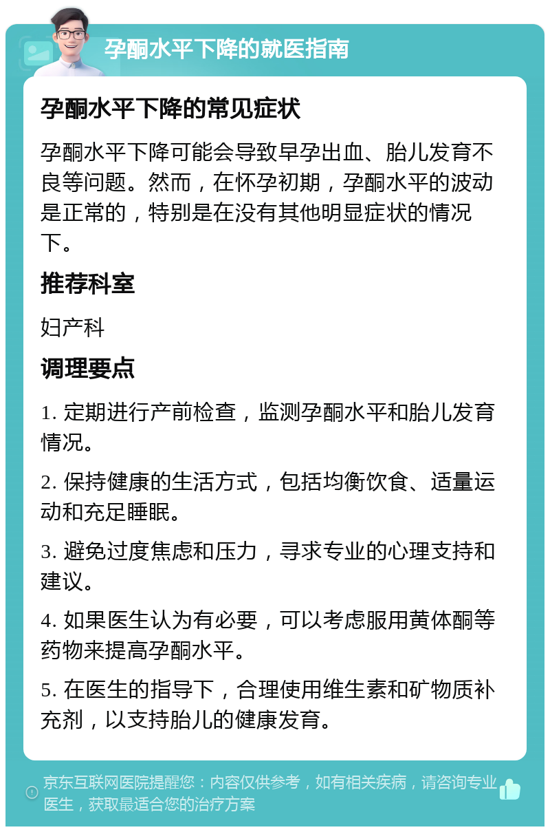 孕酮水平下降的就医指南 孕酮水平下降的常见症状 孕酮水平下降可能会导致早孕出血、胎儿发育不良等问题。然而，在怀孕初期，孕酮水平的波动是正常的，特别是在没有其他明显症状的情况下。 推荐科室 妇产科 调理要点 1. 定期进行产前检查，监测孕酮水平和胎儿发育情况。 2. 保持健康的生活方式，包括均衡饮食、适量运动和充足睡眠。 3. 避免过度焦虑和压力，寻求专业的心理支持和建议。 4. 如果医生认为有必要，可以考虑服用黄体酮等药物来提高孕酮水平。 5. 在医生的指导下，合理使用维生素和矿物质补充剂，以支持胎儿的健康发育。