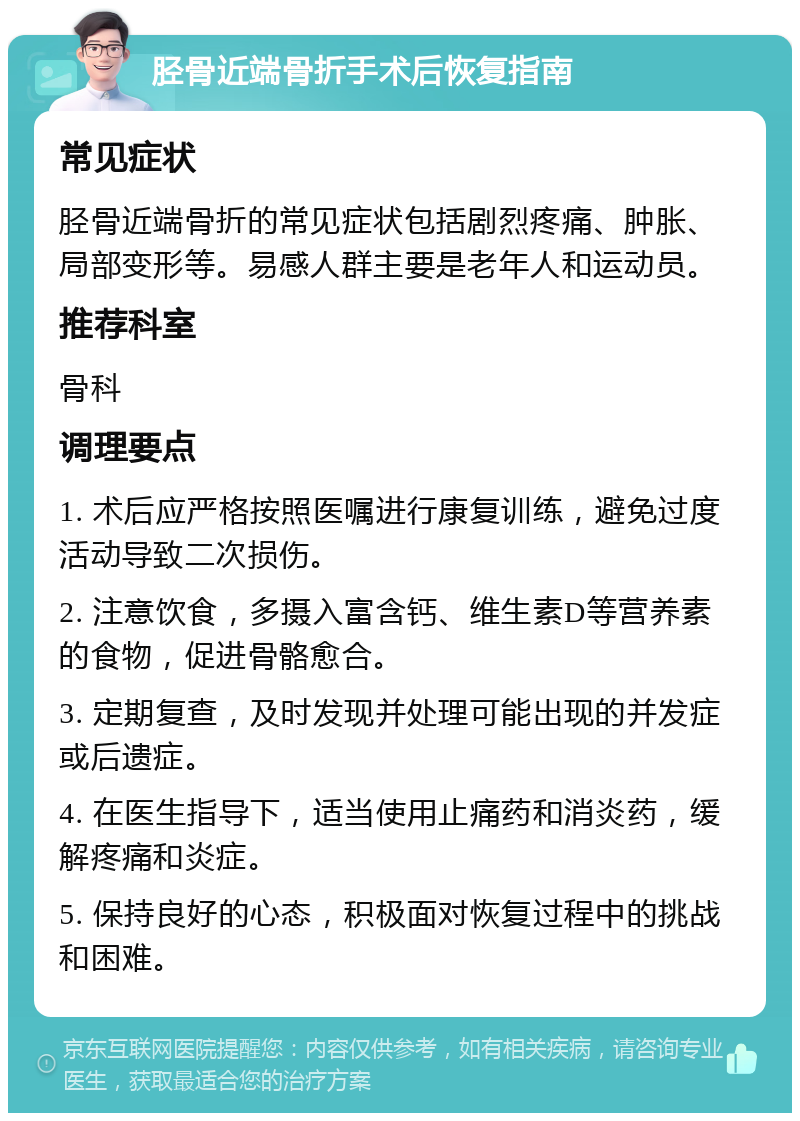 胫骨近端骨折手术后恢复指南 常见症状 胫骨近端骨折的常见症状包括剧烈疼痛、肿胀、局部变形等。易感人群主要是老年人和运动员。 推荐科室 骨科 调理要点 1. 术后应严格按照医嘱进行康复训练，避免过度活动导致二次损伤。 2. 注意饮食，多摄入富含钙、维生素D等营养素的食物，促进骨骼愈合。 3. 定期复查，及时发现并处理可能出现的并发症或后遗症。 4. 在医生指导下，适当使用止痛药和消炎药，缓解疼痛和炎症。 5. 保持良好的心态，积极面对恢复过程中的挑战和困难。