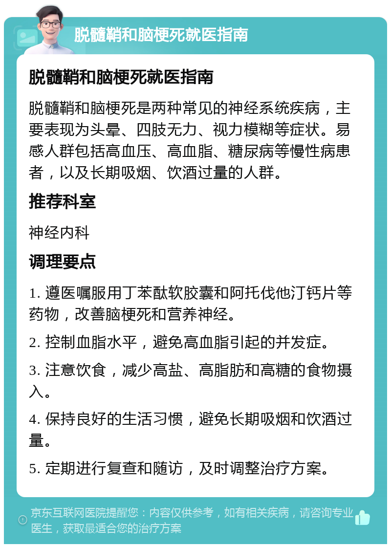 脱髓鞘和脑梗死就医指南 脱髓鞘和脑梗死就医指南 脱髓鞘和脑梗死是两种常见的神经系统疾病，主要表现为头晕、四肢无力、视力模糊等症状。易感人群包括高血压、高血脂、糖尿病等慢性病患者，以及长期吸烟、饮酒过量的人群。 推荐科室 神经内科 调理要点 1. 遵医嘱服用丁苯酞软胶囊和阿托伐他汀钙片等药物，改善脑梗死和营养神经。 2. 控制血脂水平，避免高血脂引起的并发症。 3. 注意饮食，减少高盐、高脂肪和高糖的食物摄入。 4. 保持良好的生活习惯，避免长期吸烟和饮酒过量。 5. 定期进行复查和随访，及时调整治疗方案。