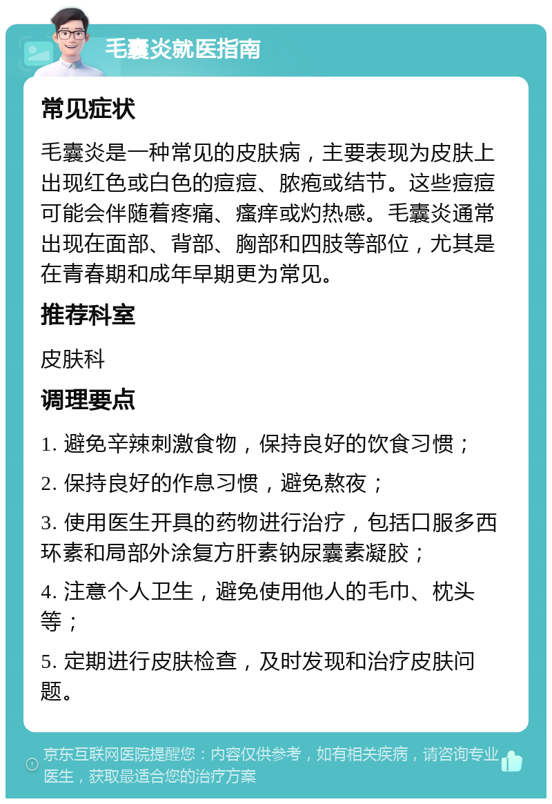 毛囊炎就医指南 常见症状 毛囊炎是一种常见的皮肤病，主要表现为皮肤上出现红色或白色的痘痘、脓疱或结节。这些痘痘可能会伴随着疼痛、瘙痒或灼热感。毛囊炎通常出现在面部、背部、胸部和四肢等部位，尤其是在青春期和成年早期更为常见。 推荐科室 皮肤科 调理要点 1. 避免辛辣刺激食物，保持良好的饮食习惯； 2. 保持良好的作息习惯，避免熬夜； 3. 使用医生开具的药物进行治疗，包括口服多西环素和局部外涂复方肝素钠尿囊素凝胶； 4. 注意个人卫生，避免使用他人的毛巾、枕头等； 5. 定期进行皮肤检查，及时发现和治疗皮肤问题。