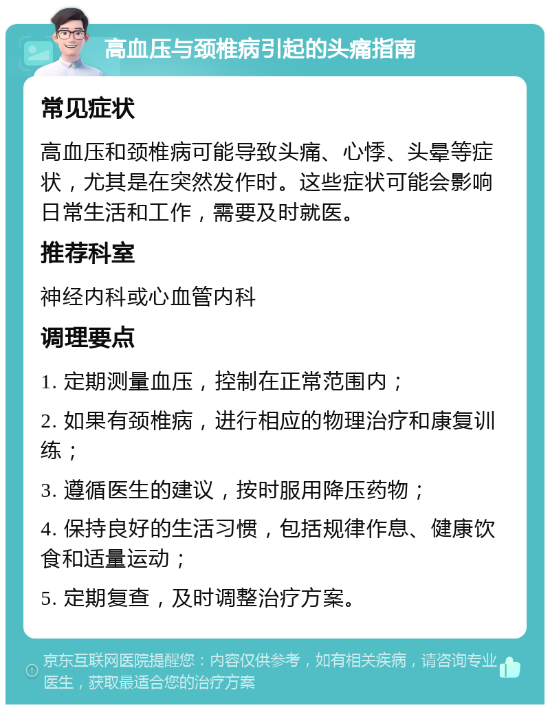 高血压与颈椎病引起的头痛指南 常见症状 高血压和颈椎病可能导致头痛、心悸、头晕等症状，尤其是在突然发作时。这些症状可能会影响日常生活和工作，需要及时就医。 推荐科室 神经内科或心血管内科 调理要点 1. 定期测量血压，控制在正常范围内； 2. 如果有颈椎病，进行相应的物理治疗和康复训练； 3. 遵循医生的建议，按时服用降压药物； 4. 保持良好的生活习惯，包括规律作息、健康饮食和适量运动； 5. 定期复查，及时调整治疗方案。