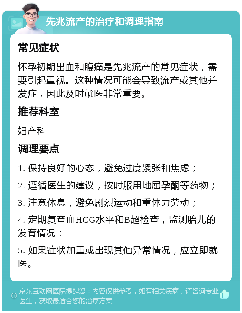 先兆流产的治疗和调理指南 常见症状 怀孕初期出血和腹痛是先兆流产的常见症状，需要引起重视。这种情况可能会导致流产或其他并发症，因此及时就医非常重要。 推荐科室 妇产科 调理要点 1. 保持良好的心态，避免过度紧张和焦虑； 2. 遵循医生的建议，按时服用地屈孕酮等药物； 3. 注意休息，避免剧烈运动和重体力劳动； 4. 定期复查血HCG水平和B超检查，监测胎儿的发育情况； 5. 如果症状加重或出现其他异常情况，应立即就医。