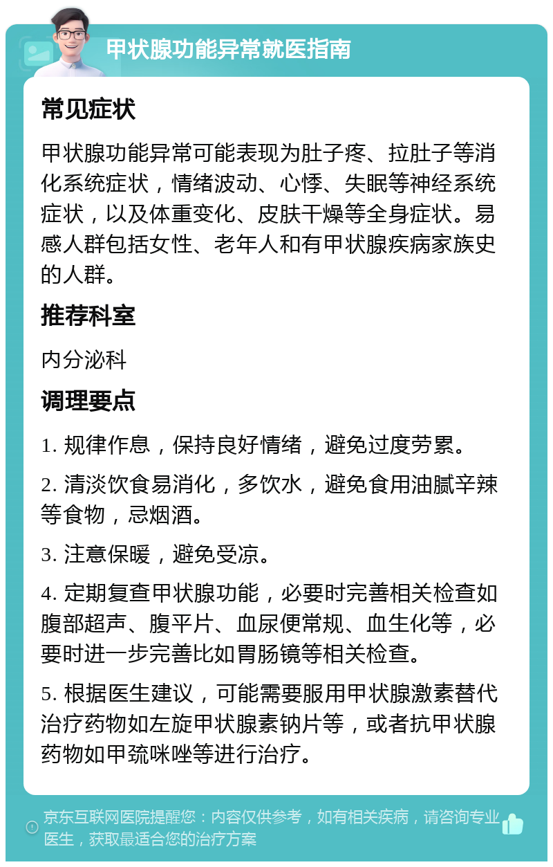 甲状腺功能异常就医指南 常见症状 甲状腺功能异常可能表现为肚子疼、拉肚子等消化系统症状，情绪波动、心悸、失眠等神经系统症状，以及体重变化、皮肤干燥等全身症状。易感人群包括女性、老年人和有甲状腺疾病家族史的人群。 推荐科室 内分泌科 调理要点 1. 规律作息，保持良好情绪，避免过度劳累。 2. 清淡饮食易消化，多饮水，避免食用油腻辛辣等食物，忌烟酒。 3. 注意保暖，避免受凉。 4. 定期复查甲状腺功能，必要时完善相关检查如腹部超声、腹平片、血尿便常规、血生化等，必要时进一步完善比如胃肠镜等相关检查。 5. 根据医生建议，可能需要服用甲状腺激素替代治疗药物如左旋甲状腺素钠片等，或者抗甲状腺药物如甲巯咪唑等进行治疗。