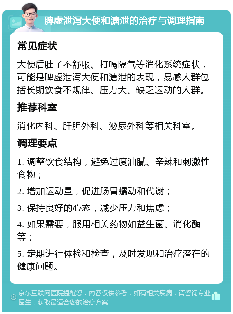 脾虚泄泻大便和溏泄的治疗与调理指南 常见症状 大便后肚子不舒服、打嗝隔气等消化系统症状，可能是脾虚泄泻大便和溏泄的表现，易感人群包括长期饮食不规律、压力大、缺乏运动的人群。 推荐科室 消化内科、肝胆外科、泌尿外科等相关科室。 调理要点 1. 调整饮食结构，避免过度油腻、辛辣和刺激性食物； 2. 增加运动量，促进肠胃蠕动和代谢； 3. 保持良好的心态，减少压力和焦虑； 4. 如果需要，服用相关药物如益生菌、消化酶等； 5. 定期进行体检和检查，及时发现和治疗潜在的健康问题。