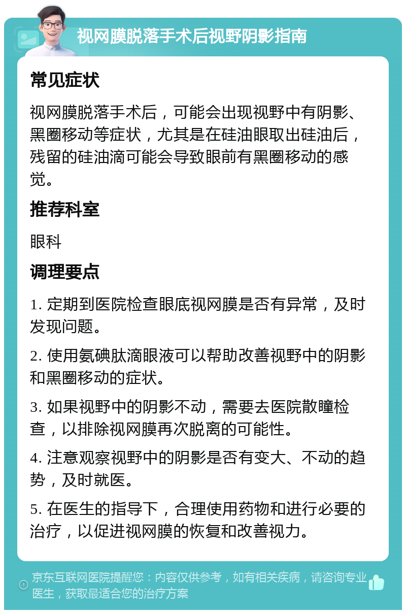 视网膜脱落手术后视野阴影指南 常见症状 视网膜脱落手术后，可能会出现视野中有阴影、黑圈移动等症状，尤其是在硅油眼取出硅油后，残留的硅油滴可能会导致眼前有黑圈移动的感觉。 推荐科室 眼科 调理要点 1. 定期到医院检查眼底视网膜是否有异常，及时发现问题。 2. 使用氨碘肽滴眼液可以帮助改善视野中的阴影和黑圈移动的症状。 3. 如果视野中的阴影不动，需要去医院散瞳检查，以排除视网膜再次脱离的可能性。 4. 注意观察视野中的阴影是否有变大、不动的趋势，及时就医。 5. 在医生的指导下，合理使用药物和进行必要的治疗，以促进视网膜的恢复和改善视力。