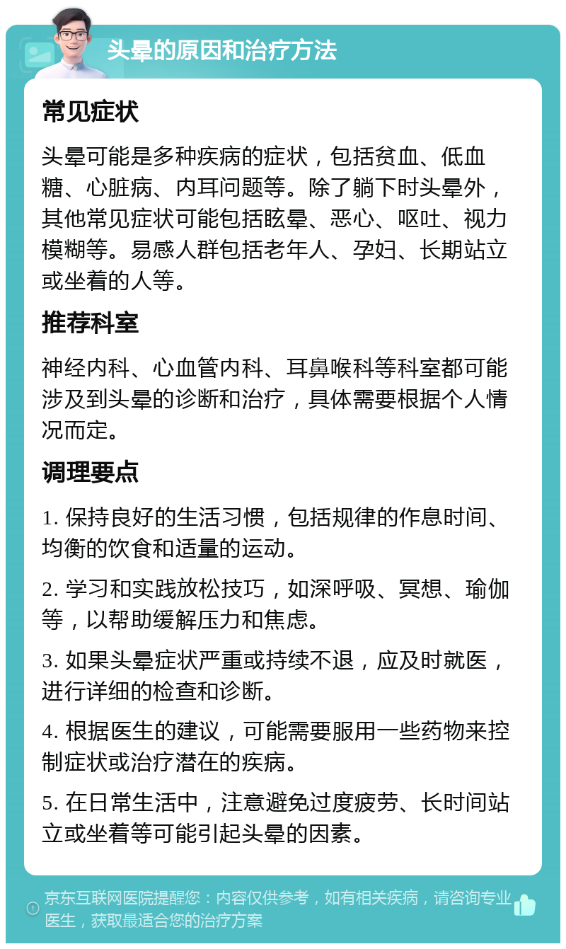 头晕的原因和治疗方法 常见症状 头晕可能是多种疾病的症状，包括贫血、低血糖、心脏病、内耳问题等。除了躺下时头晕外，其他常见症状可能包括眩晕、恶心、呕吐、视力模糊等。易感人群包括老年人、孕妇、长期站立或坐着的人等。 推荐科室 神经内科、心血管内科、耳鼻喉科等科室都可能涉及到头晕的诊断和治疗，具体需要根据个人情况而定。 调理要点 1. 保持良好的生活习惯，包括规律的作息时间、均衡的饮食和适量的运动。 2. 学习和实践放松技巧，如深呼吸、冥想、瑜伽等，以帮助缓解压力和焦虑。 3. 如果头晕症状严重或持续不退，应及时就医，进行详细的检查和诊断。 4. 根据医生的建议，可能需要服用一些药物来控制症状或治疗潜在的疾病。 5. 在日常生活中，注意避免过度疲劳、长时间站立或坐着等可能引起头晕的因素。