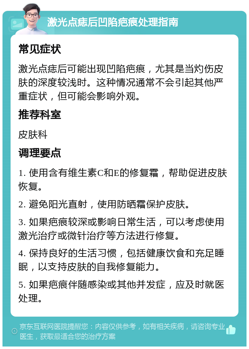 激光点痣后凹陷疤痕处理指南 常见症状 激光点痣后可能出现凹陷疤痕，尤其是当灼伤皮肤的深度较浅时。这种情况通常不会引起其他严重症状，但可能会影响外观。 推荐科室 皮肤科 调理要点 1. 使用含有维生素C和E的修复霜，帮助促进皮肤恢复。 2. 避免阳光直射，使用防晒霜保护皮肤。 3. 如果疤痕较深或影响日常生活，可以考虑使用激光治疗或微针治疗等方法进行修复。 4. 保持良好的生活习惯，包括健康饮食和充足睡眠，以支持皮肤的自我修复能力。 5. 如果疤痕伴随感染或其他并发症，应及时就医处理。