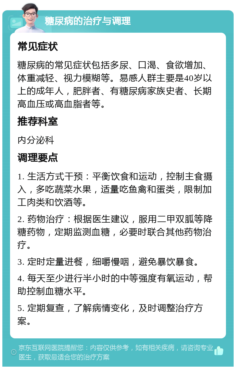 糖尿病的治疗与调理 常见症状 糖尿病的常见症状包括多尿、口渴、食欲增加、体重减轻、视力模糊等。易感人群主要是40岁以上的成年人，肥胖者、有糖尿病家族史者、长期高血压或高血脂者等。 推荐科室 内分泌科 调理要点 1. 生活方式干预：平衡饮食和运动，控制主食摄入，多吃蔬菜水果，适量吃鱼禽和蛋类，限制加工肉类和饮酒等。 2. 药物治疗：根据医生建议，服用二甲双胍等降糖药物，定期监测血糖，必要时联合其他药物治疗。 3. 定时定量进餐，细嚼慢咽，避免暴饮暴食。 4. 每天至少进行半小时的中等强度有氧运动，帮助控制血糖水平。 5. 定期复查，了解病情变化，及时调整治疗方案。