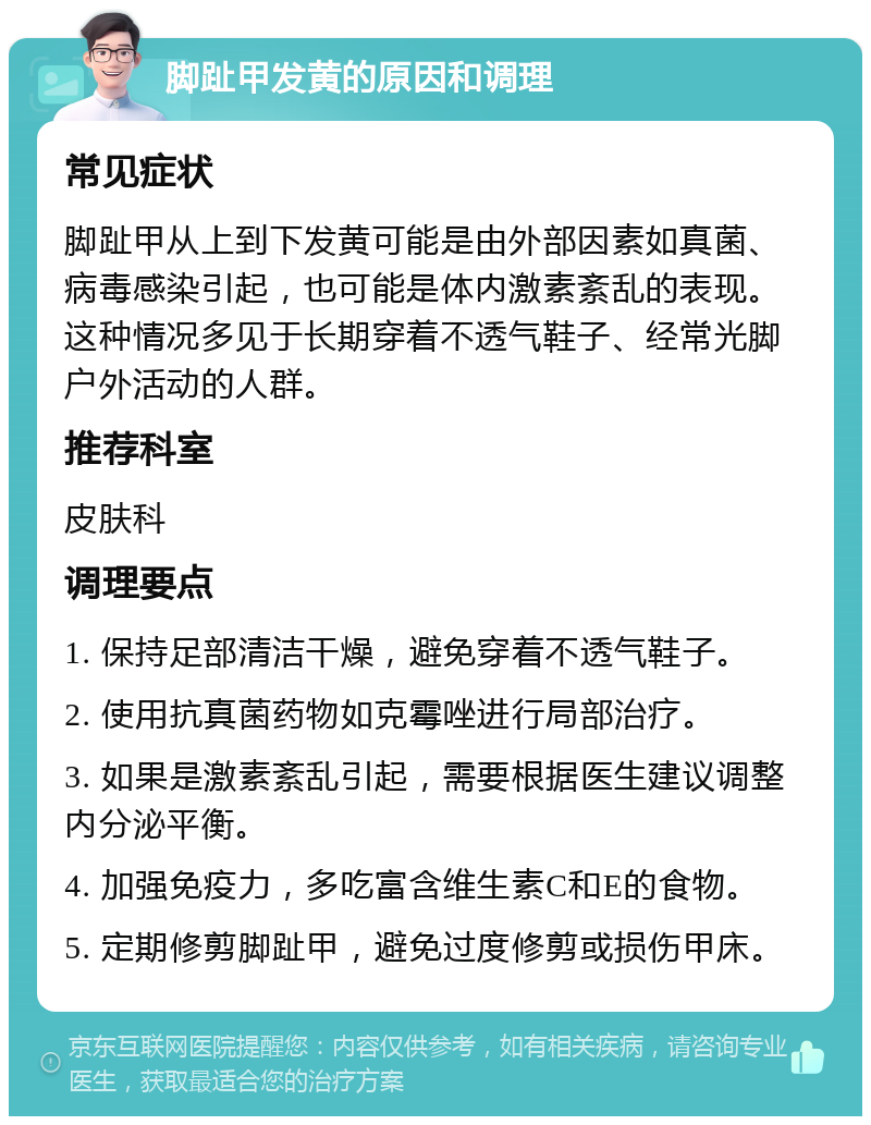 脚趾甲发黄的原因和调理 常见症状 脚趾甲从上到下发黄可能是由外部因素如真菌、病毒感染引起，也可能是体内激素紊乱的表现。这种情况多见于长期穿着不透气鞋子、经常光脚户外活动的人群。 推荐科室 皮肤科 调理要点 1. 保持足部清洁干燥，避免穿着不透气鞋子。 2. 使用抗真菌药物如克霉唑进行局部治疗。 3. 如果是激素紊乱引起，需要根据医生建议调整内分泌平衡。 4. 加强免疫力，多吃富含维生素C和E的食物。 5. 定期修剪脚趾甲，避免过度修剪或损伤甲床。