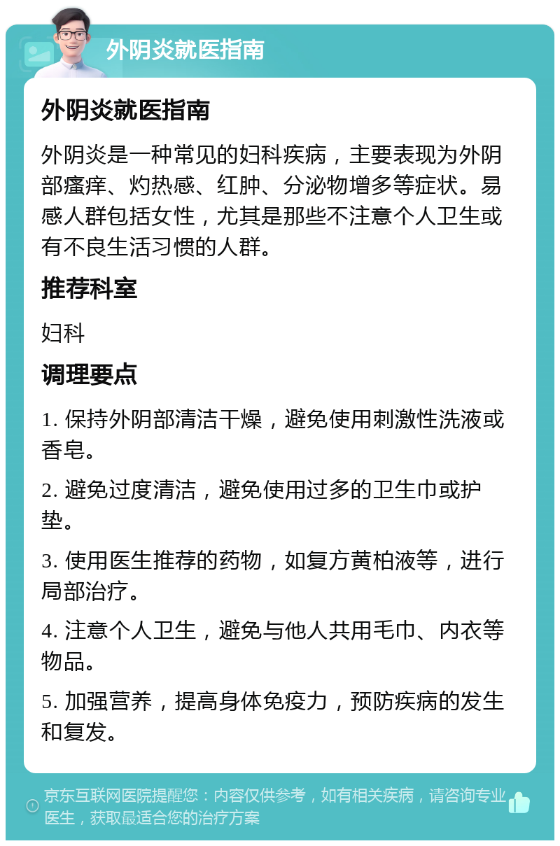 外阴炎就医指南 外阴炎就医指南 外阴炎是一种常见的妇科疾病，主要表现为外阴部瘙痒、灼热感、红肿、分泌物增多等症状。易感人群包括女性，尤其是那些不注意个人卫生或有不良生活习惯的人群。 推荐科室 妇科 调理要点 1. 保持外阴部清洁干燥，避免使用刺激性洗液或香皂。 2. 避免过度清洁，避免使用过多的卫生巾或护垫。 3. 使用医生推荐的药物，如复方黄柏液等，进行局部治疗。 4. 注意个人卫生，避免与他人共用毛巾、内衣等物品。 5. 加强营养，提高身体免疫力，预防疾病的发生和复发。