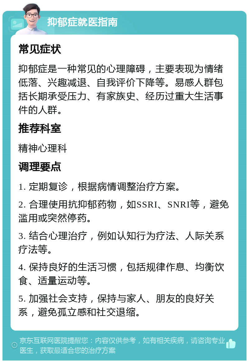 抑郁症就医指南 常见症状 抑郁症是一种常见的心理障碍，主要表现为情绪低落、兴趣减退、自我评价下降等。易感人群包括长期承受压力、有家族史、经历过重大生活事件的人群。 推荐科室 精神心理科 调理要点 1. 定期复诊，根据病情调整治疗方案。 2. 合理使用抗抑郁药物，如SSRI、SNRI等，避免滥用或突然停药。 3. 结合心理治疗，例如认知行为疗法、人际关系疗法等。 4. 保持良好的生活习惯，包括规律作息、均衡饮食、适量运动等。 5. 加强社会支持，保持与家人、朋友的良好关系，避免孤立感和社交退缩。