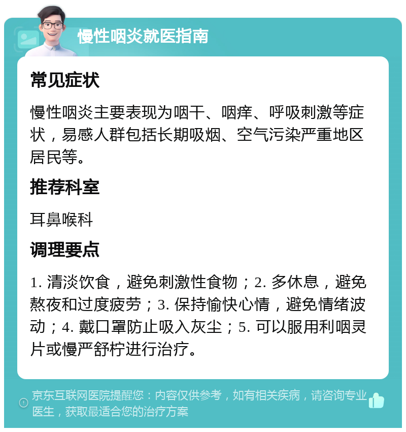 慢性咽炎就医指南 常见症状 慢性咽炎主要表现为咽干、咽痒、呼吸刺激等症状，易感人群包括长期吸烟、空气污染严重地区居民等。 推荐科室 耳鼻喉科 调理要点 1. 清淡饮食，避免刺激性食物；2. 多休息，避免熬夜和过度疲劳；3. 保持愉快心情，避免情绪波动；4. 戴口罩防止吸入灰尘；5. 可以服用利咽灵片或慢严舒柠进行治疗。