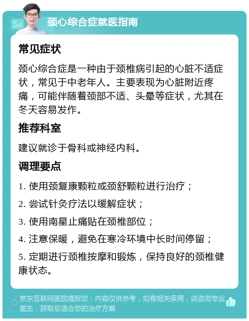 颈心综合症就医指南 常见症状 颈心综合症是一种由于颈椎病引起的心脏不适症状，常见于中老年人。主要表现为心脏附近疼痛，可能伴随着颈部不适、头晕等症状，尤其在冬天容易发作。 推荐科室 建议就诊于骨科或神经内科。 调理要点 1. 使用颈复康颗粒或颈舒颗粒进行治疗； 2. 尝试针灸疗法以缓解症状； 3. 使用南星止痛贴在颈椎部位； 4. 注意保暖，避免在寒冷环境中长时间停留； 5. 定期进行颈椎按摩和锻炼，保持良好的颈椎健康状态。