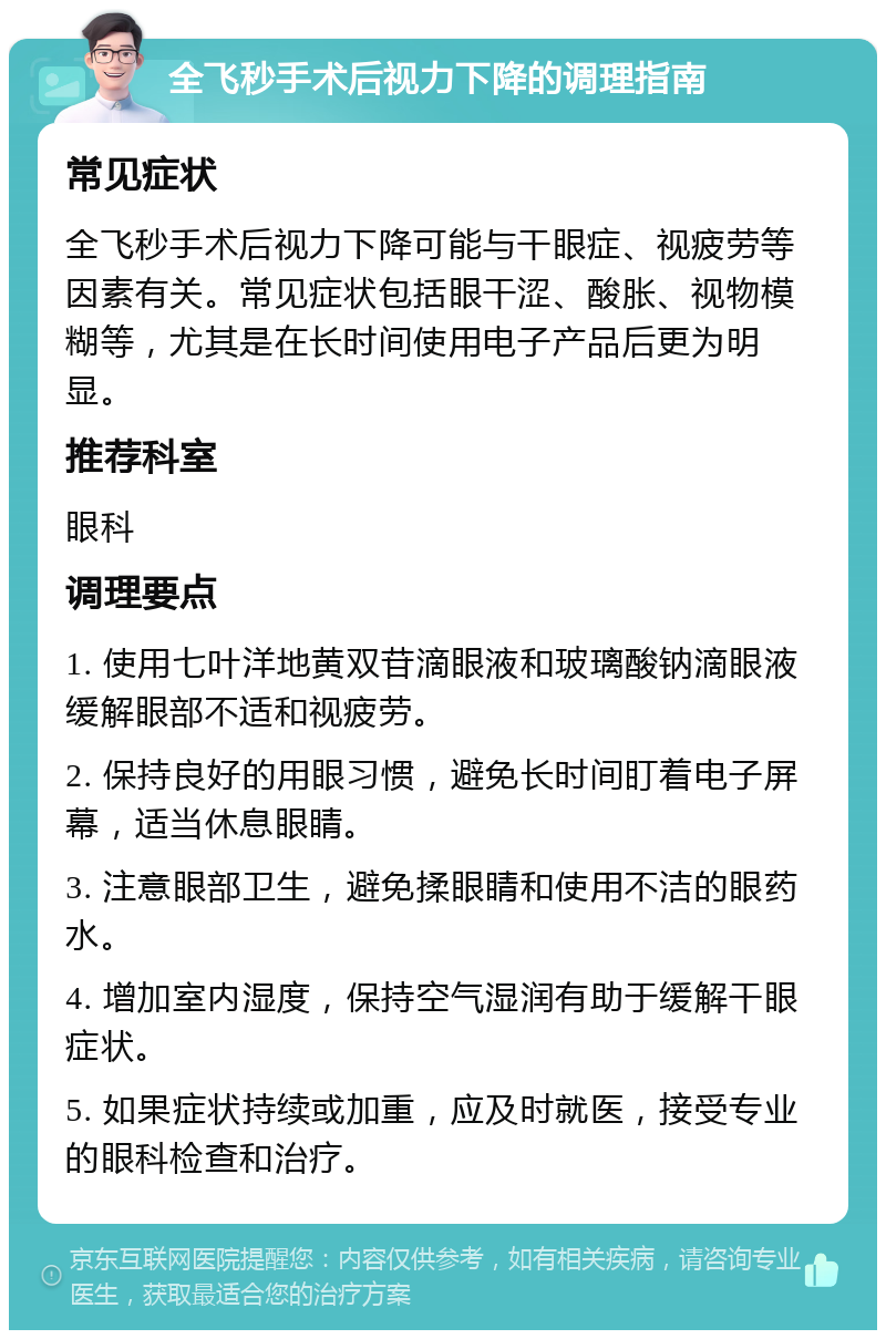 全飞秒手术后视力下降的调理指南 常见症状 全飞秒手术后视力下降可能与干眼症、视疲劳等因素有关。常见症状包括眼干涩、酸胀、视物模糊等，尤其是在长时间使用电子产品后更为明显。 推荐科室 眼科 调理要点 1. 使用七叶洋地黄双苷滴眼液和玻璃酸钠滴眼液缓解眼部不适和视疲劳。 2. 保持良好的用眼习惯，避免长时间盯着电子屏幕，适当休息眼睛。 3. 注意眼部卫生，避免揉眼睛和使用不洁的眼药水。 4. 增加室内湿度，保持空气湿润有助于缓解干眼症状。 5. 如果症状持续或加重，应及时就医，接受专业的眼科检查和治疗。