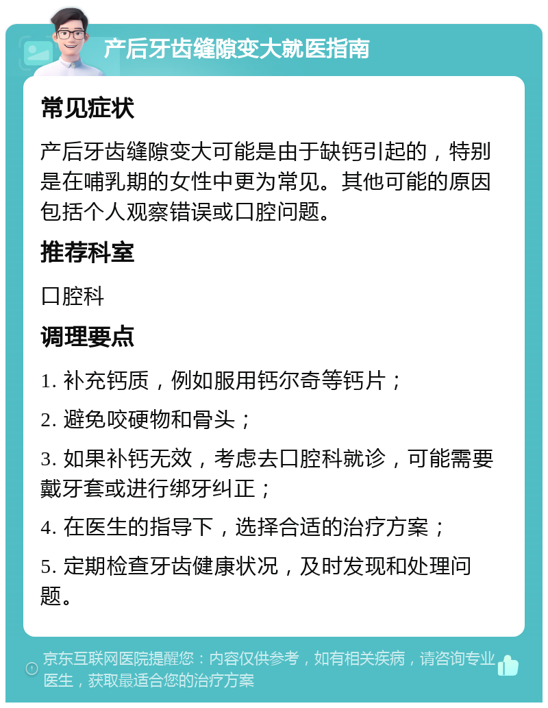 产后牙齿缝隙变大就医指南 常见症状 产后牙齿缝隙变大可能是由于缺钙引起的，特别是在哺乳期的女性中更为常见。其他可能的原因包括个人观察错误或口腔问题。 推荐科室 口腔科 调理要点 1. 补充钙质，例如服用钙尔奇等钙片； 2. 避免咬硬物和骨头； 3. 如果补钙无效，考虑去口腔科就诊，可能需要戴牙套或进行绑牙纠正； 4. 在医生的指导下，选择合适的治疗方案； 5. 定期检查牙齿健康状况，及时发现和处理问题。