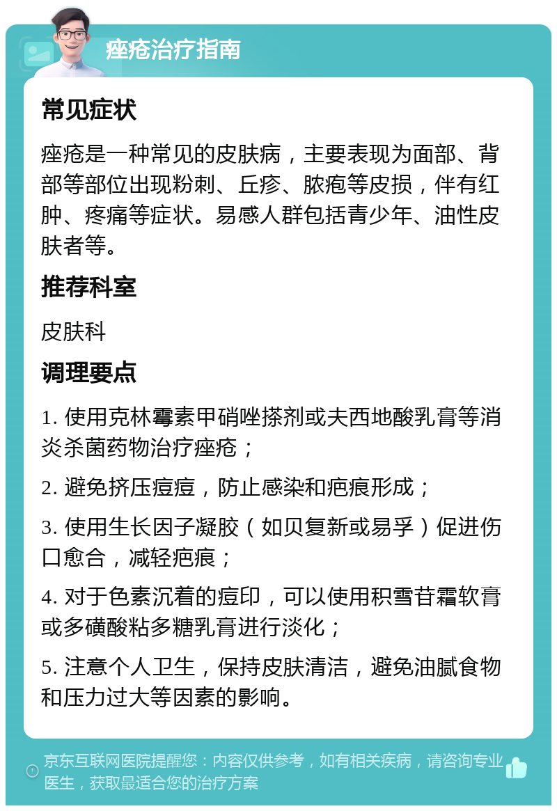 痤疮治疗指南 常见症状 痤疮是一种常见的皮肤病，主要表现为面部、背部等部位出现粉刺、丘疹、脓疱等皮损，伴有红肿、疼痛等症状。易感人群包括青少年、油性皮肤者等。 推荐科室 皮肤科 调理要点 1. 使用克林霉素甲硝唑搽剂或夫西地酸乳膏等消炎杀菌药物治疗痤疮； 2. 避免挤压痘痘，防止感染和疤痕形成； 3. 使用生长因子凝胶（如贝复新或易孚）促进伤口愈合，减轻疤痕； 4. 对于色素沉着的痘印，可以使用积雪苷霜软膏或多磺酸粘多糖乳膏进行淡化； 5. 注意个人卫生，保持皮肤清洁，避免油腻食物和压力过大等因素的影响。