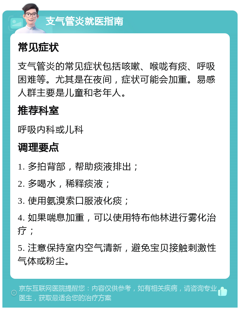 支气管炎就医指南 常见症状 支气管炎的常见症状包括咳嗽、喉咙有痰、呼吸困难等。尤其是在夜间，症状可能会加重。易感人群主要是儿童和老年人。 推荐科室 呼吸内科或儿科 调理要点 1. 多拍背部，帮助痰液排出； 2. 多喝水，稀释痰液； 3. 使用氨溴索口服液化痰； 4. 如果喘息加重，可以使用特布他林进行雾化治疗； 5. 注意保持室内空气清新，避免宝贝接触刺激性气体或粉尘。