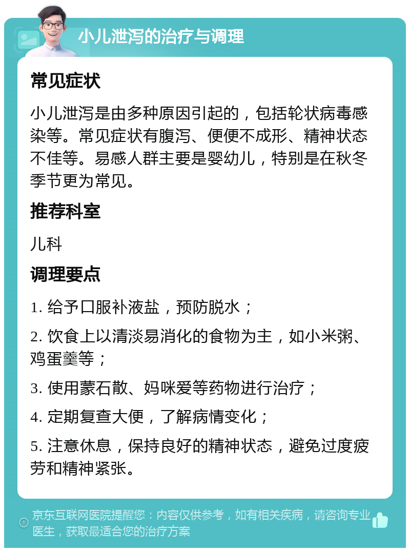 小儿泄泻的治疗与调理 常见症状 小儿泄泻是由多种原因引起的，包括轮状病毒感染等。常见症状有腹泻、便便不成形、精神状态不佳等。易感人群主要是婴幼儿，特别是在秋冬季节更为常见。 推荐科室 儿科 调理要点 1. 给予口服补液盐，预防脱水； 2. 饮食上以清淡易消化的食物为主，如小米粥、鸡蛋羹等； 3. 使用蒙石散、妈咪爱等药物进行治疗； 4. 定期复查大便，了解病情变化； 5. 注意休息，保持良好的精神状态，避免过度疲劳和精神紧张。