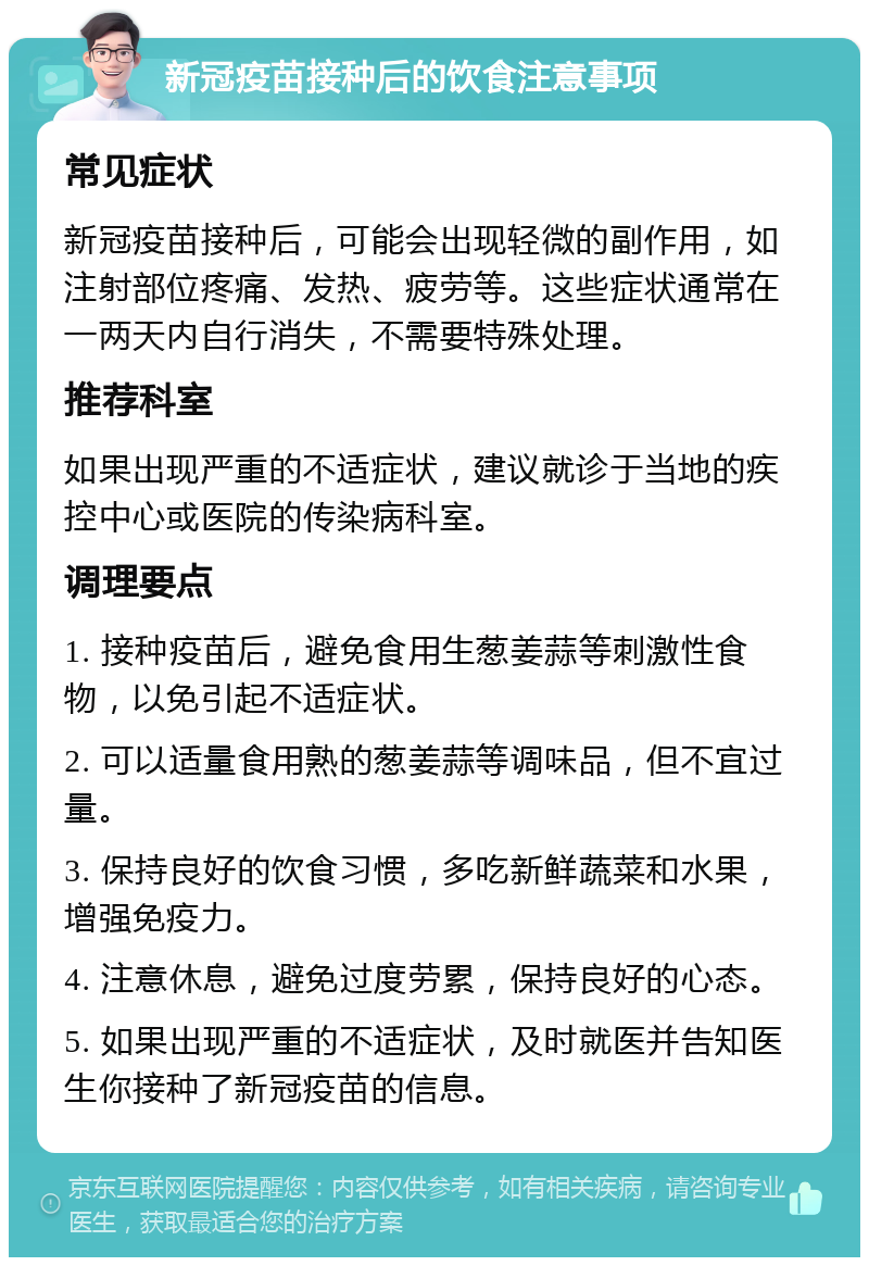 新冠疫苗接种后的饮食注意事项 常见症状 新冠疫苗接种后，可能会出现轻微的副作用，如注射部位疼痛、发热、疲劳等。这些症状通常在一两天内自行消失，不需要特殊处理。 推荐科室 如果出现严重的不适症状，建议就诊于当地的疾控中心或医院的传染病科室。 调理要点 1. 接种疫苗后，避免食用生葱姜蒜等刺激性食物，以免引起不适症状。 2. 可以适量食用熟的葱姜蒜等调味品，但不宜过量。 3. 保持良好的饮食习惯，多吃新鲜蔬菜和水果，增强免疫力。 4. 注意休息，避免过度劳累，保持良好的心态。 5. 如果出现严重的不适症状，及时就医并告知医生你接种了新冠疫苗的信息。