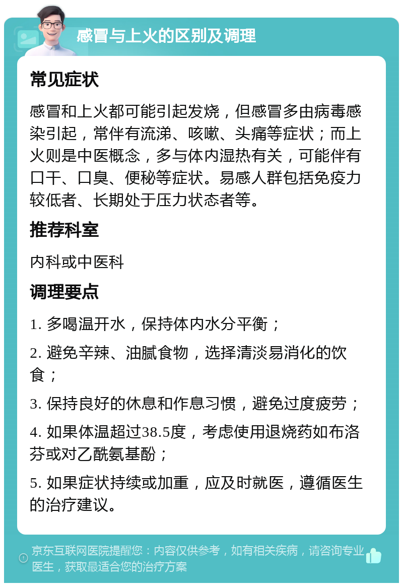 感冒与上火的区别及调理 常见症状 感冒和上火都可能引起发烧，但感冒多由病毒感染引起，常伴有流涕、咳嗽、头痛等症状；而上火则是中医概念，多与体内湿热有关，可能伴有口干、口臭、便秘等症状。易感人群包括免疫力较低者、长期处于压力状态者等。 推荐科室 内科或中医科 调理要点 1. 多喝温开水，保持体内水分平衡； 2. 避免辛辣、油腻食物，选择清淡易消化的饮食； 3. 保持良好的休息和作息习惯，避免过度疲劳； 4. 如果体温超过38.5度，考虑使用退烧药如布洛芬或对乙酰氨基酚； 5. 如果症状持续或加重，应及时就医，遵循医生的治疗建议。