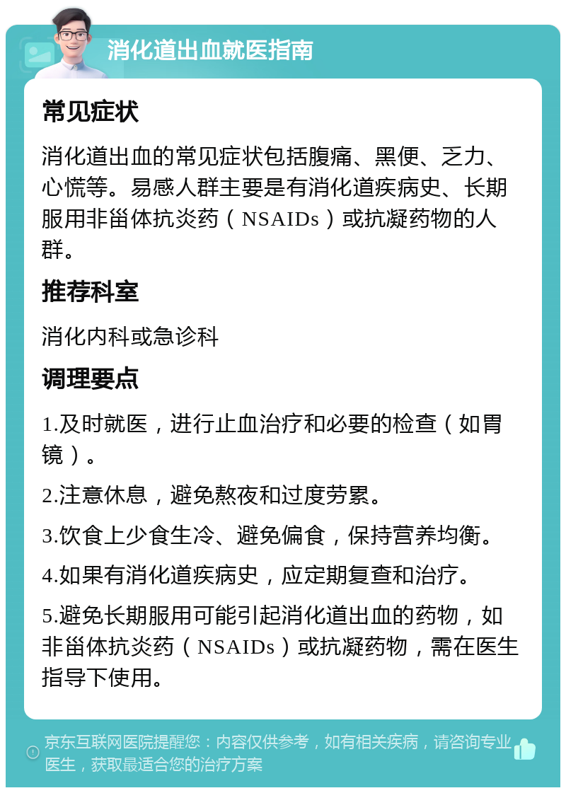 消化道出血就医指南 常见症状 消化道出血的常见症状包括腹痛、黑便、乏力、心慌等。易感人群主要是有消化道疾病史、长期服用非甾体抗炎药（NSAIDs）或抗凝药物的人群。 推荐科室 消化内科或急诊科 调理要点 1.及时就医，进行止血治疗和必要的检查（如胃镜）。 2.注意休息，避免熬夜和过度劳累。 3.饮食上少食生冷、避免偏食，保持营养均衡。 4.如果有消化道疾病史，应定期复查和治疗。 5.避免长期服用可能引起消化道出血的药物，如非甾体抗炎药（NSAIDs）或抗凝药物，需在医生指导下使用。