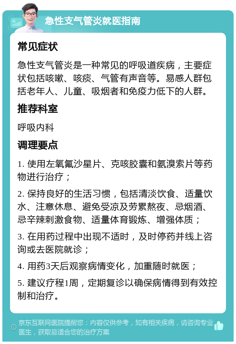 急性支气管炎就医指南 常见症状 急性支气管炎是一种常见的呼吸道疾病，主要症状包括咳嗽、咳痰、气管有声音等。易感人群包括老年人、儿童、吸烟者和免疫力低下的人群。 推荐科室 呼吸内科 调理要点 1. 使用左氧氟沙星片、克咳胶囊和氨溴索片等药物进行治疗； 2. 保持良好的生活习惯，包括清淡饮食、适量饮水、注意休息、避免受凉及劳累熬夜、忌烟酒、忌辛辣刺激食物、适量体育锻炼、增强体质； 3. 在用药过程中出现不适时，及时停药并线上咨询或去医院就诊； 4. 用药3天后观察病情变化，加重随时就医； 5. 建议疗程1周，定期复诊以确保病情得到有效控制和治疗。