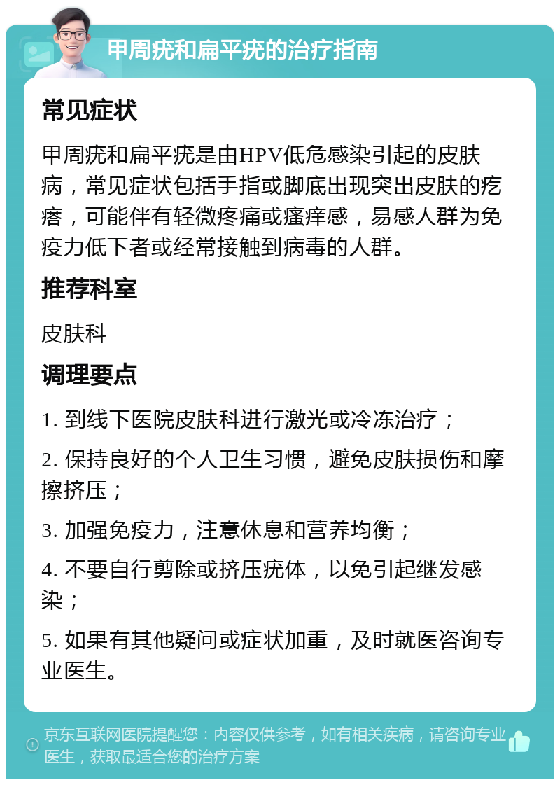 甲周疣和扁平疣的治疗指南 常见症状 甲周疣和扁平疣是由HPV低危感染引起的皮肤病，常见症状包括手指或脚底出现突出皮肤的疙瘩，可能伴有轻微疼痛或瘙痒感，易感人群为免疫力低下者或经常接触到病毒的人群。 推荐科室 皮肤科 调理要点 1. 到线下医院皮肤科进行激光或冷冻治疗； 2. 保持良好的个人卫生习惯，避免皮肤损伤和摩擦挤压； 3. 加强免疫力，注意休息和营养均衡； 4. 不要自行剪除或挤压疣体，以免引起继发感染； 5. 如果有其他疑问或症状加重，及时就医咨询专业医生。