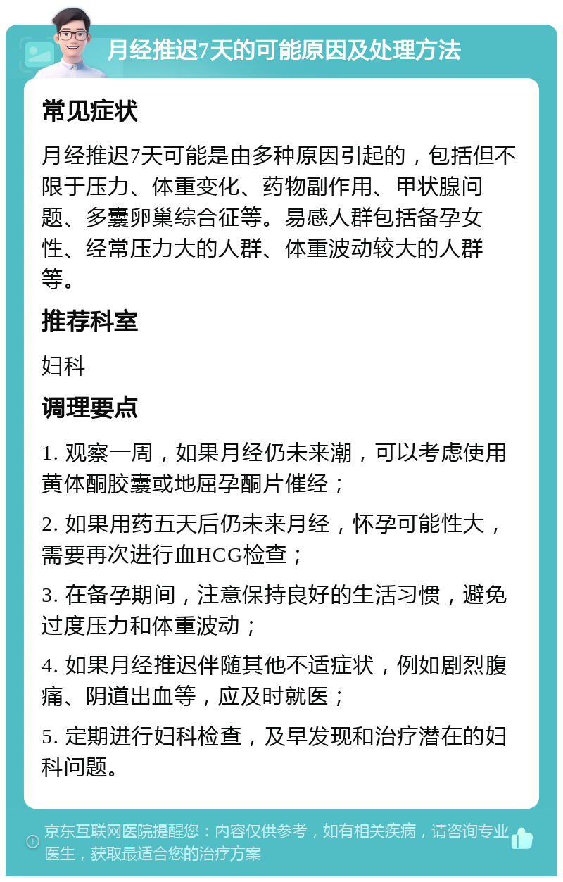 月经推迟7天的可能原因及处理方法 常见症状 月经推迟7天可能是由多种原因引起的，包括但不限于压力、体重变化、药物副作用、甲状腺问题、多囊卵巢综合征等。易感人群包括备孕女性、经常压力大的人群、体重波动较大的人群等。 推荐科室 妇科 调理要点 1. 观察一周，如果月经仍未来潮，可以考虑使用黄体酮胶囊或地屈孕酮片催经； 2. 如果用药五天后仍未来月经，怀孕可能性大，需要再次进行血HCG检查； 3. 在备孕期间，注意保持良好的生活习惯，避免过度压力和体重波动； 4. 如果月经推迟伴随其他不适症状，例如剧烈腹痛、阴道出血等，应及时就医； 5. 定期进行妇科检查，及早发现和治疗潜在的妇科问题。