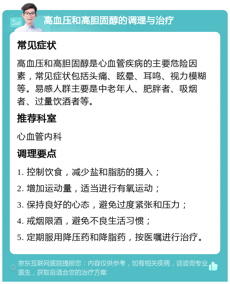 高血压和高胆固醇的调理与治疗 常见症状 高血压和高胆固醇是心血管疾病的主要危险因素，常见症状包括头痛、眩晕、耳鸣、视力模糊等。易感人群主要是中老年人、肥胖者、吸烟者、过量饮酒者等。 推荐科室 心血管内科 调理要点 1. 控制饮食，减少盐和脂肪的摄入； 2. 增加运动量，适当进行有氧运动； 3. 保持良好的心态，避免过度紧张和压力； 4. 戒烟限酒，避免不良生活习惯； 5. 定期服用降压药和降脂药，按医嘱进行治疗。